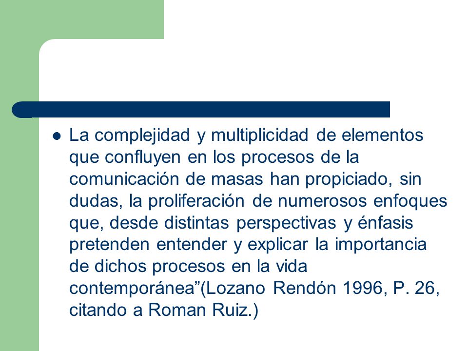 La complejidad y multiplicidad de elementos que confluyen en los procesos de la comunicación de masas han propiciado, sin dudas, la proliferación de numerosos enfoques que, desde distintas perspectivas y énfasis pretenden entender y explicar la importancia de dichos procesos en la vida contemporánea (Lozano Rendón 1996, P.