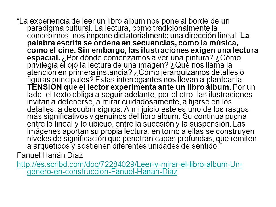 La experiencia de leer un libro álbum nos pone al borde de un paradigma cultural. La lectura, como tradicionalmente la concebimos, nos impone dictatorialmente una dirección lineal. La palabra escrita se ordena en secuencias, como la música, como el cine. Sin embargo, las ilustraciones exigen una lectura espacial. ¿Por dónde comenzamos a ver una pintura ¿Cómo privilegia el ojo la lectura de una imagen ¿Qué nos llama la atención en primera instancia ¿Cómo jerarquizamos detalles o figuras principales Estas interrogantes nos llevan a plantear la TENSIÓN que el lector experimenta ante un libro álbum. Por un lado, el texto obliga a seguir adelante, por el otro, las ilustraciones invitan a detenerse, a mirar cuidadosamente, a fijarse en los detalles, a descubrir signos. A mi juicio este es uno de los rasgos más significativos y genuinos del libro álbum. Su continua pugna entre lo lineal y lo ubicuo, entre la sucesión y la suspensión. Las imágenes aportan su propia lectura, en torno a ellas se construyen niveles de significación que penetran capas profundas, que remiten a arquetipos y sostienen diferentes unidades de sentido.