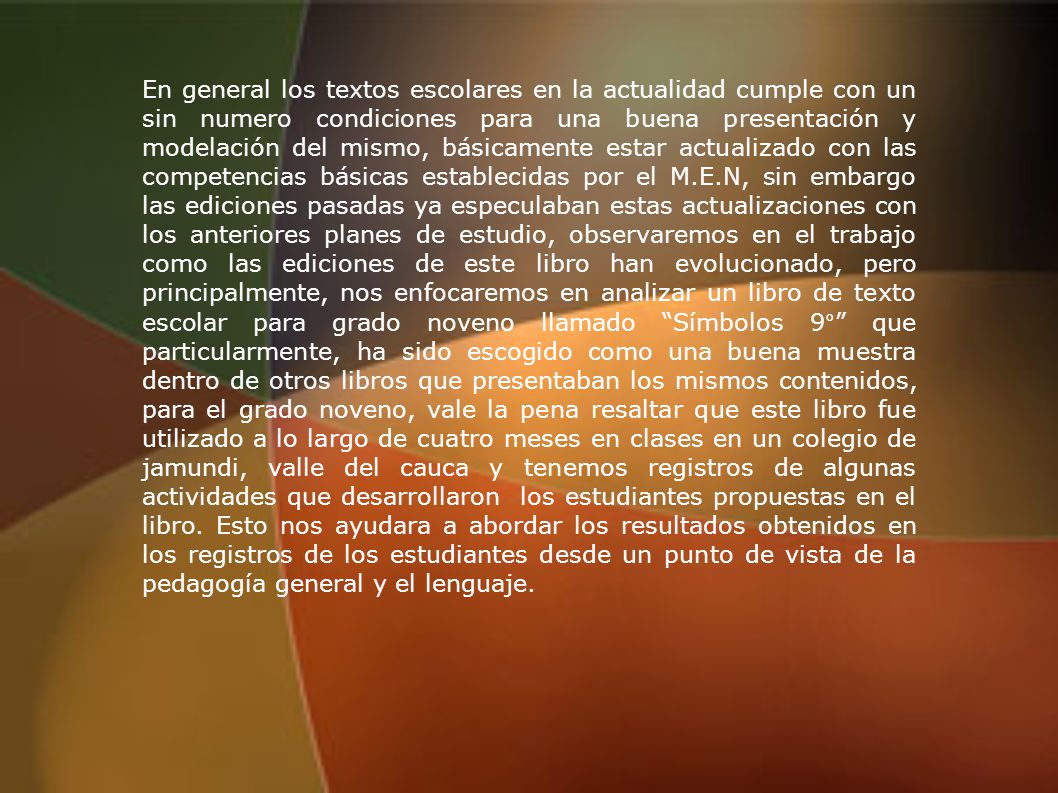 En general los textos escolares en la actualidad cumple con un sin numero condiciones para una buena presentación y modelación del mismo, básicamente estar actualizado con las competencias básicas establecidas por el M.E.N, sin embargo las ediciones pasadas ya especulaban estas actualizaciones con los anteriores planes de estudio, observaremos en el trabajo como las ediciones de este libro han evolucionado, pero principalmente, nos enfocaremos en analizar un libro de texto escolar para grado noveno llamado Símbolos 9° que particularmente, ha sido escogido como una buena muestra dentro de otros libros que presentaban los mismos contenidos, para el grado noveno, vale la pena resaltar que este libro fue utilizado a lo largo de cuatro meses en clases en un colegio de jamundi, valle del cauca y tenemos registros de algunas actividades que desarrollaron los estudiantes propuestas en el libro.