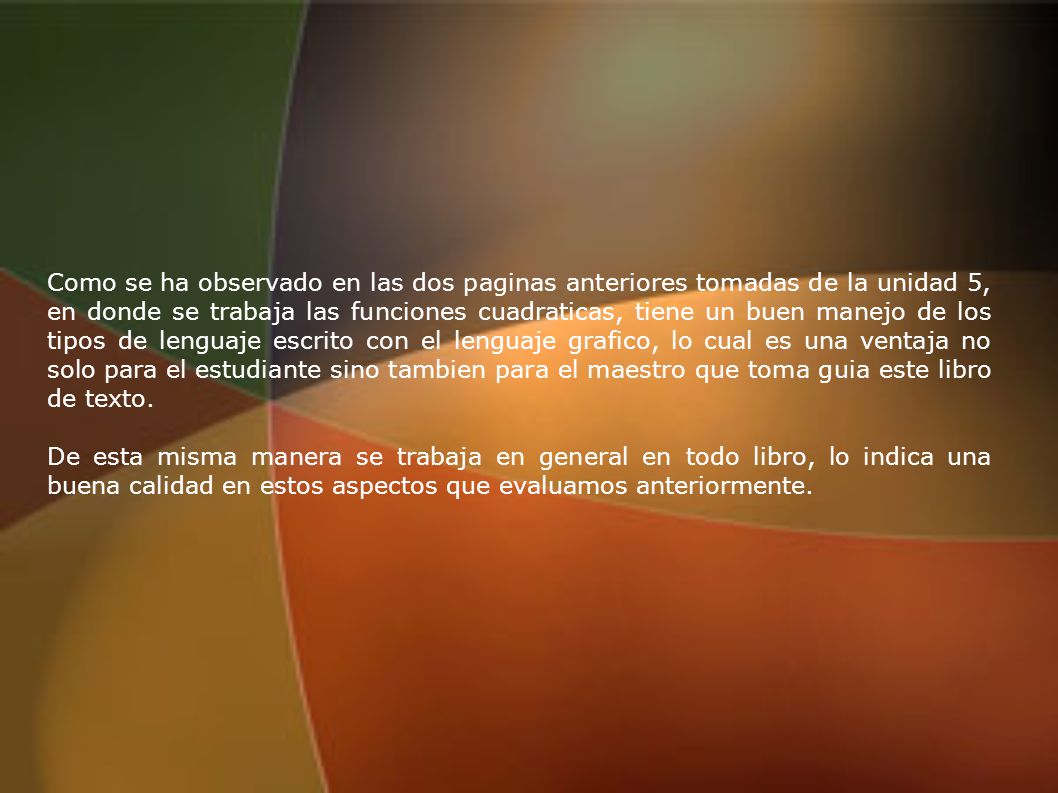 Como se ha observado en las dos paginas anteriores tomadas de la unidad 5, en donde se trabaja las funciones cuadraticas, tiene un buen manejo de los tipos de lenguaje escrito con el lenguaje grafico, lo cual es una ventaja no solo para el estudiante sino tambien para el maestro que toma guia este libro de texto.