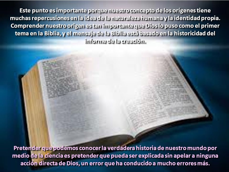 Este punto es importante porque nuestro concepto de los orígenes tiene muchas repercusiones en la idea de la naturaleza humana y la identidad propia. Comprender nuestro origen es tan importante que Dios lo puso como el primer tema en la Biblia, y el mensaje de la Biblia está basado en la historicidad del informe de la creación.