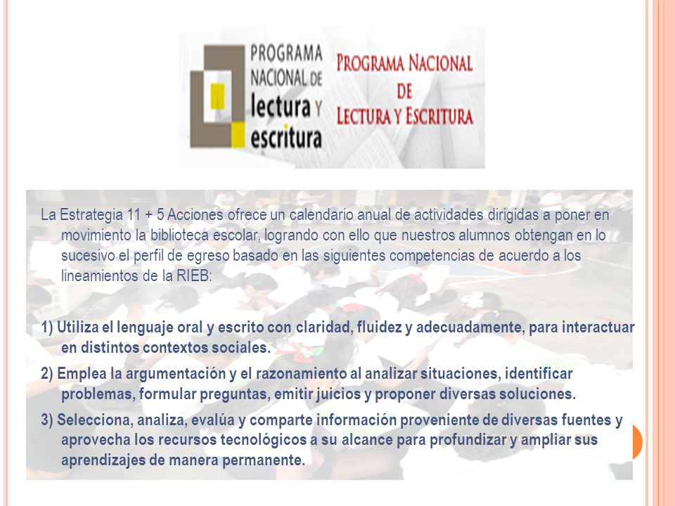 La Estrategia Acciones ofrece un calendario anual de actividades dirigidas a poner en movimiento la biblioteca escolar, logrando con ello que nuestros alumnos obtengan en lo sucesivo el perfil de egreso basado en las siguientes competencias de acuerdo a los lineamientos de la RIEB: 1) Utiliza el lenguaje oral y escrito con claridad, fluidez y adecuadamente, para interactuar en distintos contextos sociales.