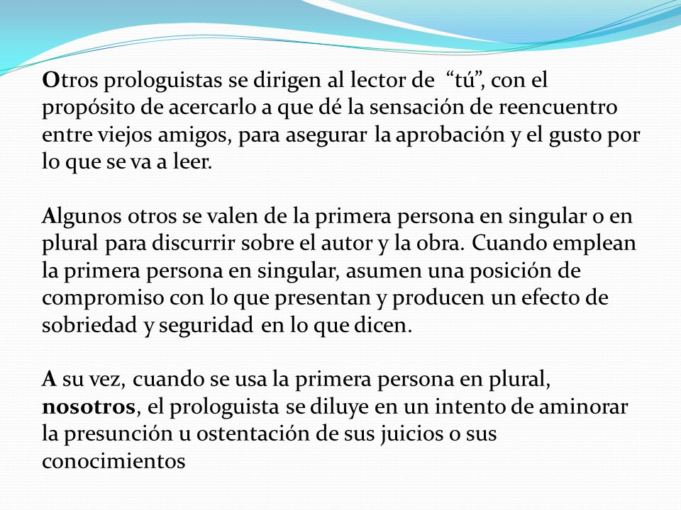 Otros prologuistas se dirigen al lector de tú , con el propósito de acercarlo a que dé la sensación de reencuentro entre viejos amigos, para asegurar la aprobación y el gusto por lo que se va a leer.