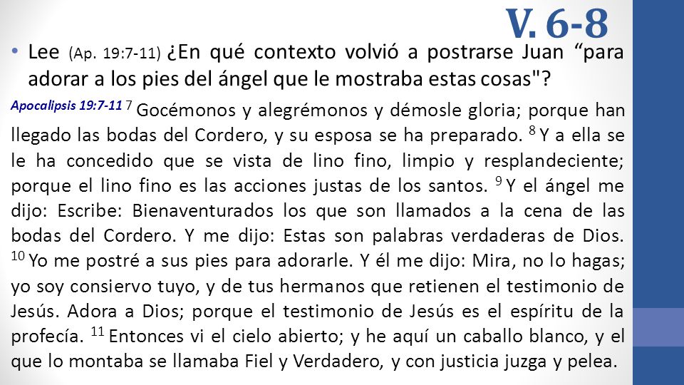 V. 6-8 Lee (Ap. 19:7-11) ¿En qué contexto volvió a postrarse Juan para adorar a los pies del ángel que le mostraba estas cosas