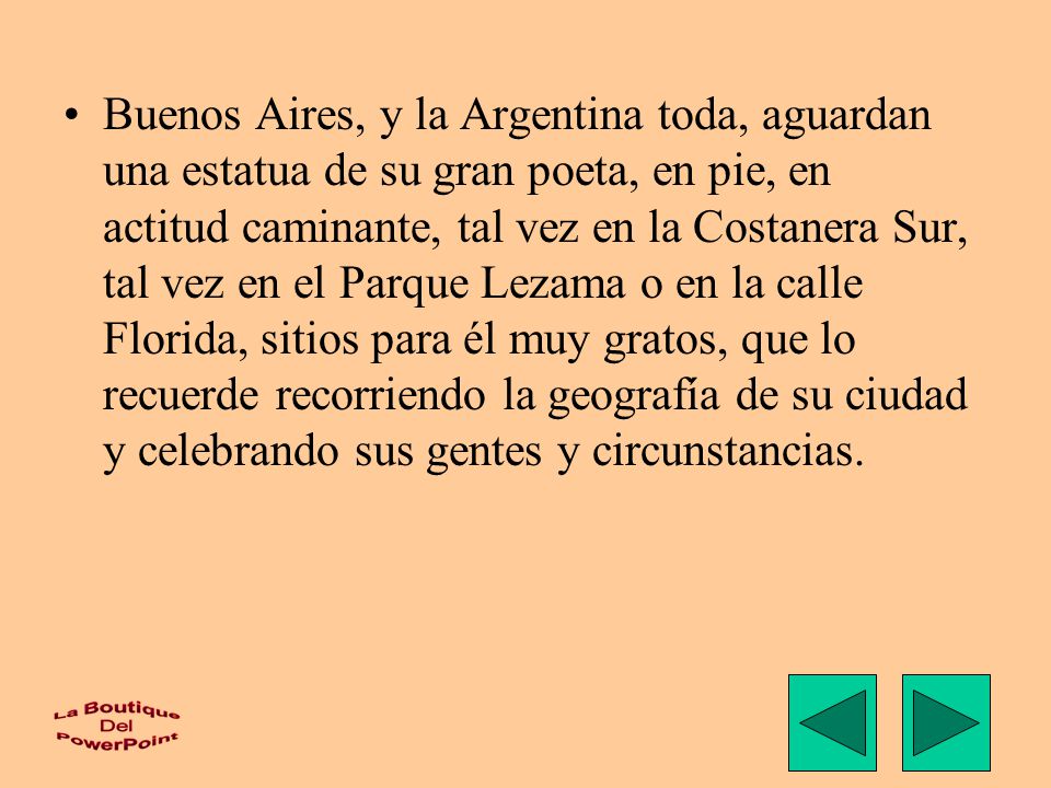 Buenos Aires, y la Argentina toda, aguardan una estatua de su gran poeta, en pie, en actitud caminante, tal vez en la Costanera Sur, tal vez en el Parque Lezama o en la calle Florida, sitios para él muy gratos, que lo recuerde recorriendo la geografía de su ciudad y celebrando sus gentes y circunstancias.