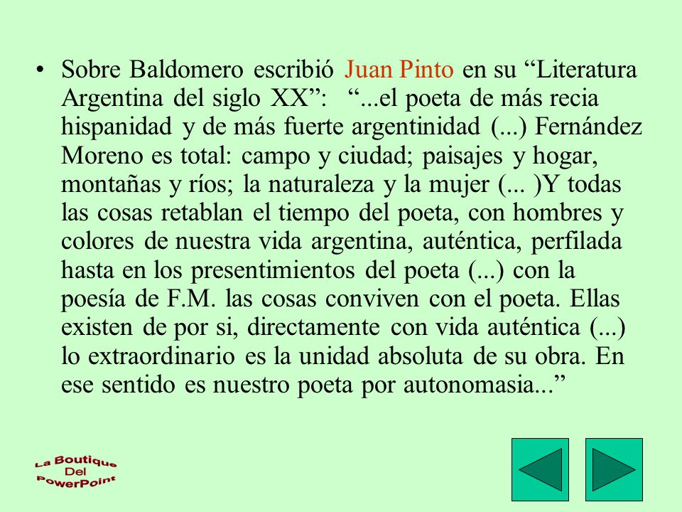 Sobre Baldomero escribió Juan Pinto en su Literatura Argentina del siglo XX : ...el poeta de más recia hispanidad y de más fuerte argentinidad (...) Fernández Moreno es total: campo y ciudad; paisajes y hogar, montañas y ríos; la naturaleza y la mujer (...