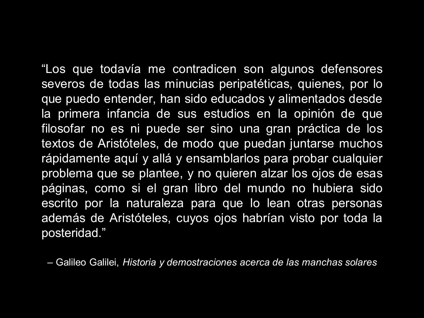 Los que todavía me contradicen son algunos defensores severos de todas las minucias peripatéticas, quienes, por lo que puedo entender, han sido educados y alimentados desde la primera infancia de sus estudios en la opinión de que filosofar no es ni puede ser sino una gran práctica de los textos de Aristóteles, de modo que puedan juntarse muchos rápidamente aquí y allá y ensamblarlos para probar cualquier problema que se plantee, y no quieren alzar los ojos de esas páginas, como si el gran libro del mundo no hubiera sido escrito por la naturaleza para que lo lean otras personas además de Aristóteles, cuyos ojos habrían visto por toda la posteridad.