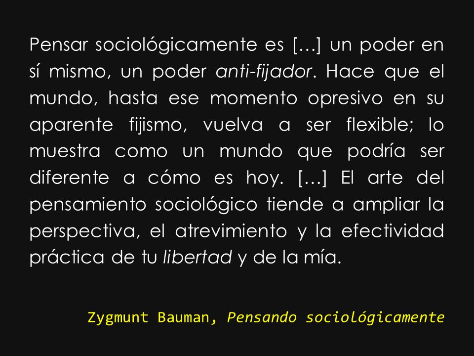 Pensar sociológicamente es […] un poder en sí mismo, un poder anti-fijador. Hace que el mundo, hasta ese momento opresivo en su aparente fijismo, vuelva a ser flexible; lo muestra como un mundo que podría ser diferente a cómo es hoy. […] El arte del pensamiento sociológico tiende a ampliar la perspectiva, el atrevimiento y la efectividad práctica de tu libertad y de la mía.