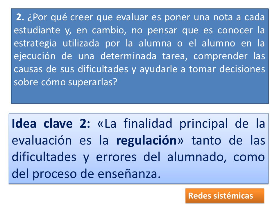 2. ¿Por qué creer que evaluar es poner una nota a cada estudiante y, en cambio, no pen­sar que es conocer la estrategia utilizada por la alumna o el alumno en la ejecución de una determinada tarea, comprender las causas de sus dificultades y ayudarle a tomar decisiones sobre cómo superarlas