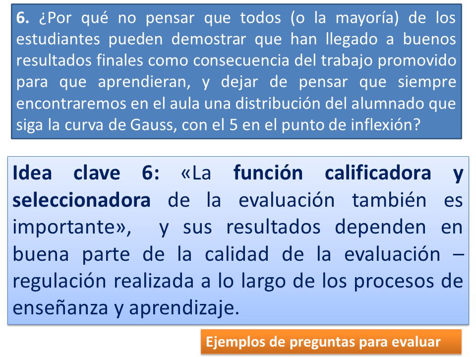 6. ¿Por qué no pensar que todos (o la mayoría) de los estudiantes pueden demostrar que han llegado a buenos resultados finales como consecuencia del trabajo promovido para que aprendieran, y dejar de pensar que siempre encontraremos en el aula una distribu­ción del alumnado que siga la curva de Gauss, con el 5 en el punto de inflexión