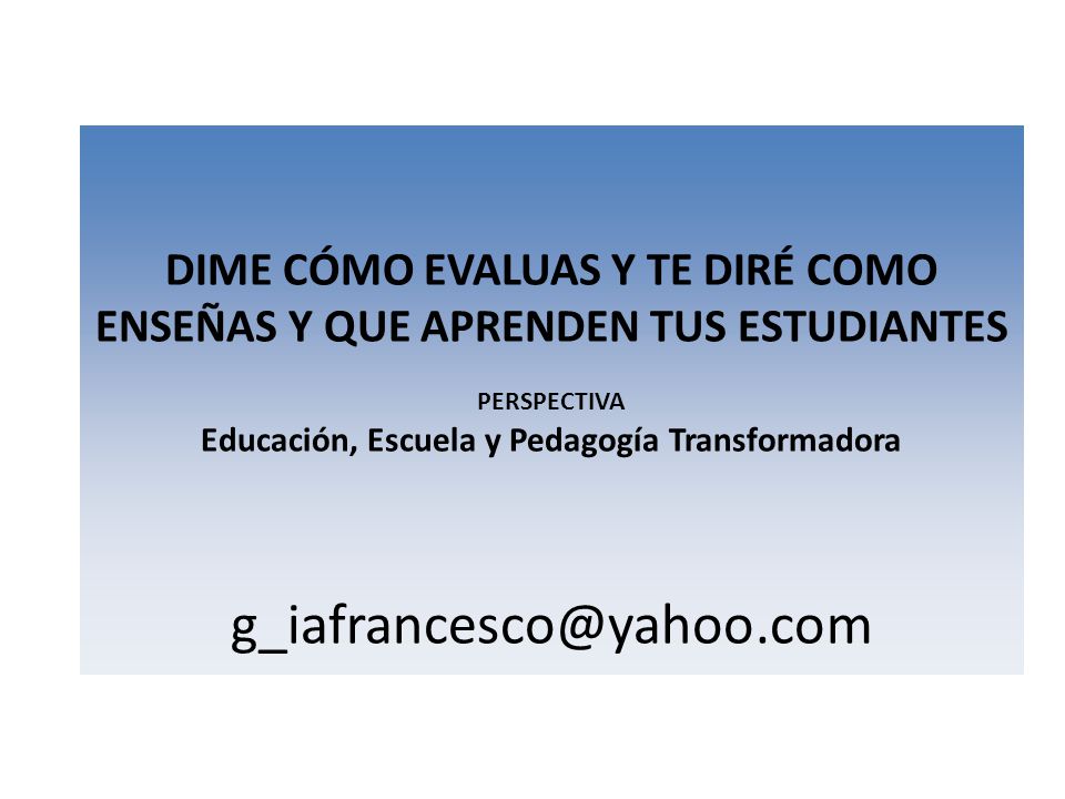 DIME CÓMO EVALUAS Y TE DIRÉ COMO ENSEÑAS Y QUE APRENDEN TUS ESTUDIANTES PERSPECTIVA Educación, Escuela y Pedagogía Transformadora