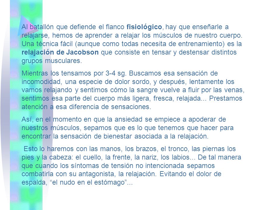 Al batallón que defiende el flanco fisiológico, hay que enseñarle a relajarse, hemos de aprender a relajar los músculos de nuestro cuerpo. Una técnica fácil (aunque como todas necesita de entrenamiento) es la relajación de Jacobson que consiste en tensar y destensar distintos grupos musculares.