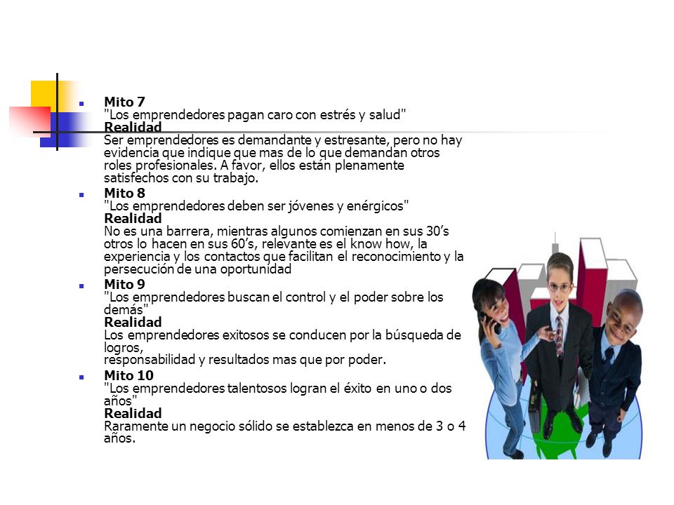 Mito 7 Los emprendedores pagan caro con estrés y salud Realidad Ser emprendedores es demandante y estresante, pero no hay evidencia que indique que mas de lo que demandan otros roles profesionales. A favor, ellos están plenamente satisfechos con su trabajo.