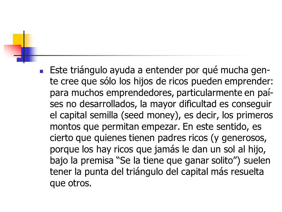 Es­te trián­gu­lo ayu­da a en­ten­der por qué mu­cha gen­te cree que só­lo los hi­jos de ri­cos pue­den em­pren­der: pa­ra mu­chos em­pren­de­do­res, par­ti­cu­lar­men­te en paí­ses no de­sa­rro­lla­dos, la ma­yor di­fi­cul­tad es con­se­guir el ca­pi­tal se­mi­lla (seed mo­ney), es de­cir, los pri­me­ros mon­tos que per­mi­tan em­pe­zar.