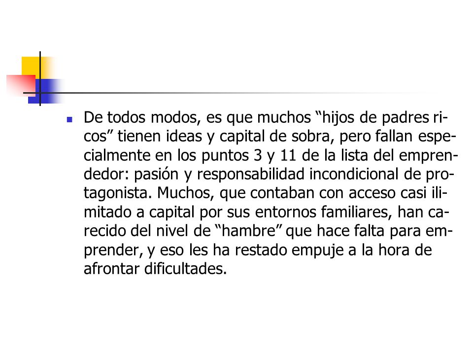 De to­dos mo­dos, es que mu­chos hi­jos de pa­dres ri­cos tie­nen ideas y ca­pi­tal de so­bra, pe­ro fa­llan es­pe­cial­men­te en los pun­tos 3 y 11 de la lis­ta del em­pren­de­dor: pa­sión y res­pon­sa­bi­li­dad in­con­di­cio­nal de pro­ta­go­nis­ta.