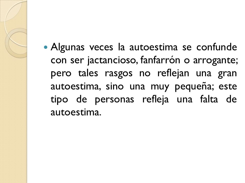 Algunas veces la autoestima se confunde con ser jactancioso, fanfarrón o arrogante; pero tales rasgos no reflejan una gran autoestima, sino una muy pequeña; este tipo de personas refleja una falta de autoestima.