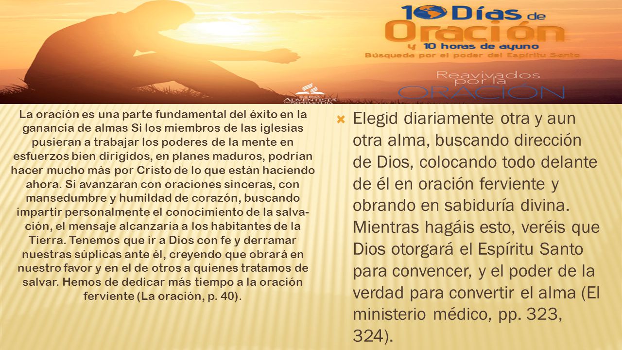 La oración es una parte fundamental del éxito en la ganancia de almas Si los miembros de las iglesias pusieran a trabajar los poderes de la mente en esfuerzos bien dirigidos, en planes maduros, podrían hacer mucho más por Cristo de lo que están haciendo ahora. Si avanzaran con oraciones sinceras, con mansedumbre y humildad de corazón, buscando impartir personalmente el conocimiento de la salva- ción, el mensaje alcanzaría a los habitantes de la Tierra. Tenemos que ir a Dios con fe y derramar nuestras súplicas ante él, creyendo que obrará en nuestro favor y en el de otros a quienes tratamos de salvar. Hemos de dedicar más tiempo a la oración ferviente (La oración, p. 40).