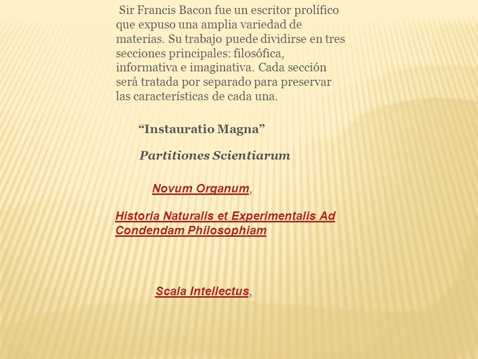 Sir Francis Bacon fue un escritor prolífico que expuso una amplia variedad de materias. Su trabajo puede dividirse en tres secciones principales: filosófica, informativa e imaginativa. Cada sección será tratada por separado para preservar las características de cada una.