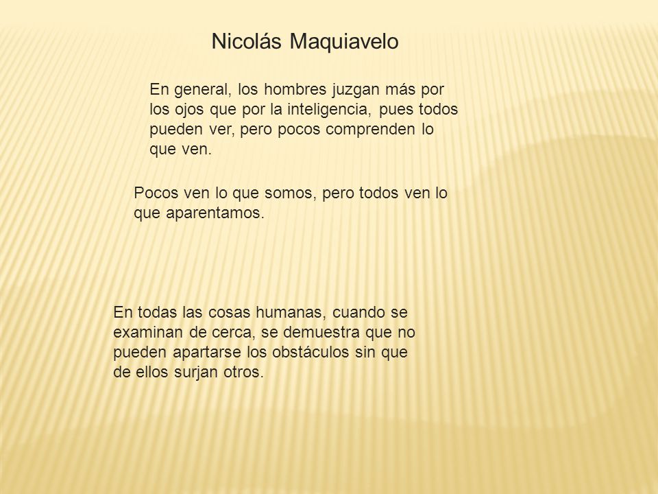 Nicolás Maquiavelo En general, los hombres juzgan más por los ojos que por la inteligencia, pues todos pueden ver, pero pocos comprenden lo que ven.