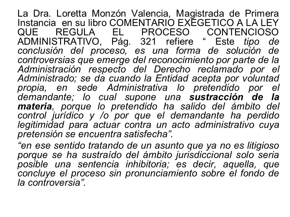 La Dra. Loretta Monzón Valencia, Magistrada de Primera Instancia en su libro COMENTARIO EXEGETICO A LA LEY QUE REGULA EL PROCESO CONTENCIOSO ADMINISTRATIVO, Pág. 321 refiere Este tipo de conclusión del proceso, es una forma de solución de controversias que emerge del reconocimiento por parte de la Administración respecto del Derecho reclamado por el Administrado; se da cuando la Entidad acepta por voluntad propia, en sede Administrativa lo pretendido por el demandante; lo cual supone una sustracción de la materia, porque lo pretendido ha salido del ámbito del control jurídico y /o por que el demandante ha perdido legitimidad para actuar contra un acto administrativo cuya pretensión se encuentra satisfecha .