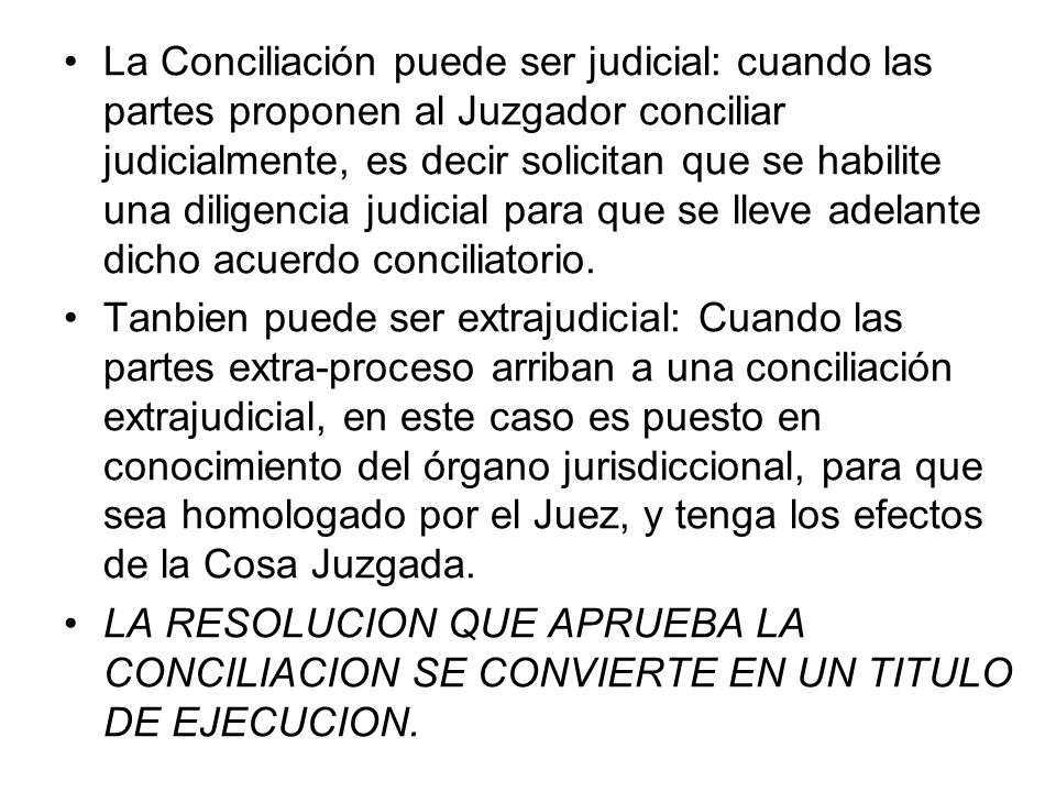 La Conciliación puede ser judicial: cuando las partes proponen al Juzgador conciliar judicialmente, es decir solicitan que se habilite una diligencia judicial para que se lleve adelante dicho acuerdo conciliatorio.