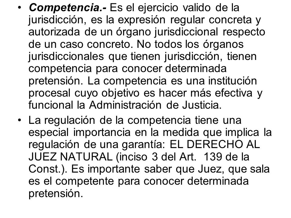 Competencia.- Es el ejercicio valido de la jurisdicción, es la expresión regular concreta y autorizada de un órgano jurisdiccional respecto de un caso concreto. No todos los órganos jurisdiccionales que tienen jurisdicción, tienen competencia para conocer determinada pretensión. La competencia es una institución procesal cuyo objetivo es hacer más efectiva y funcional la Administración de Justicia.