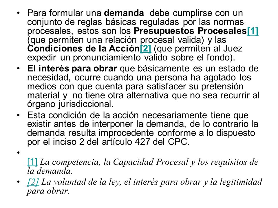 Para formular una demanda debe cumplirse con un conjunto de reglas básicas reguladas por las normas procesales, estos son los Presupuestos Procesales[1] (que permiten una relación procesal valida) y las Condiciones de la Acción[2] (que permiten al Juez expedir un pronunciamiento valido sobre el fondo).