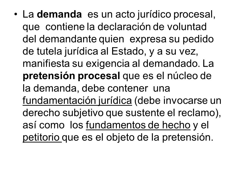 La demanda es un acto jurídico procesal, que contiene la declaración de voluntad del demandante quien expresa su pedido de tutela jurídica al Estado, y a su vez, manifiesta su exigencia al demandado.