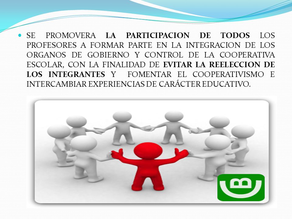 SE PROMOVERA LA PARTICIPACION DE TODOS LOS PROFESORES A FORMAR PARTE EN LA INTEGRACION DE LOS ORGANOS DE GOBIERNO Y CONTROL DE LA COOPERATIVA ESCOLAR, CON LA FINALIDAD DE EVITAR LA REELECCION DE LOS INTEGRANTES Y FOMENTAR EL COOPERATIVISMO E INTERCAMBIAR EXPERIENCIAS DE CARÁCTER EDUCATIVO.