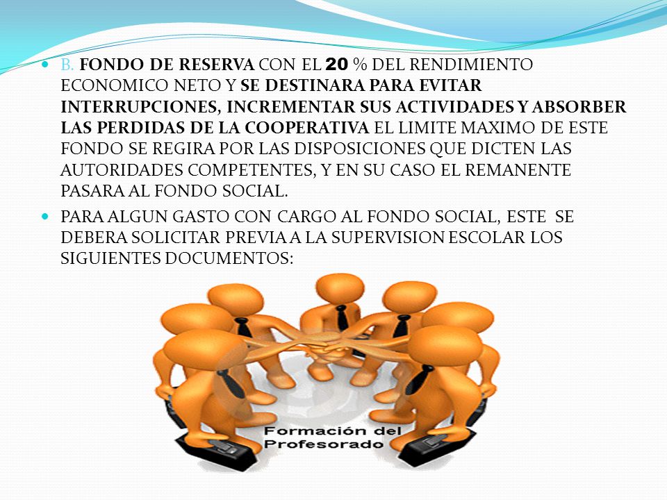 B. FONDO DE RESERVA CON EL 20 % DEL RENDIMIENTO ECONOMICO NETO Y SE DESTINARA PARA EVITAR INTERRUPCIONES, INCREMENTAR SUS ACTIVIDADES Y ABSORBER LAS PERDIDAS DE LA COOPERATIVA EL LIMITE MAXIMO DE ESTE FONDO SE REGIRA POR LAS DISPOSICIONES QUE DICTEN LAS AUTORIDADES COMPETENTES, Y EN SU CASO EL REMANENTE PASARA AL FONDO SOCIAL.