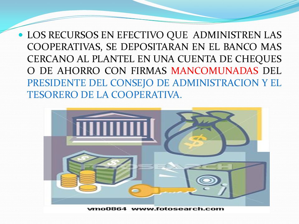 LOS RECURSOS EN EFECTIVO QUE ADMINISTREN LAS COOPERATIVAS, SE DEPOSITARAN EN EL BANCO MAS CERCANO AL PLANTEL EN UNA CUENTA DE CHEQUES O DE AHORRO CON FIRMAS MANCOMUNADAS DEL PRESIDENTE DEL CONSEJO DE ADMINISTRACION Y EL TESORERO DE LA COOPERATIVA.
