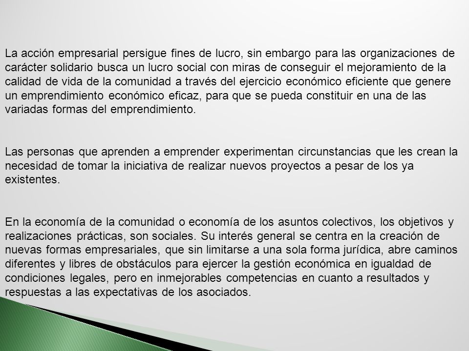 La acción empresarial persigue fines de lucro, sin embargo para las organizaciones de carácter solidario busca un lucro social con miras de conseguir el mejoramiento de la calidad de vida de la comunidad a través del ejercicio económico eficiente que genere un emprendimiento económico eficaz, para que se pueda constituir en una de las variadas formas del emprendimiento.