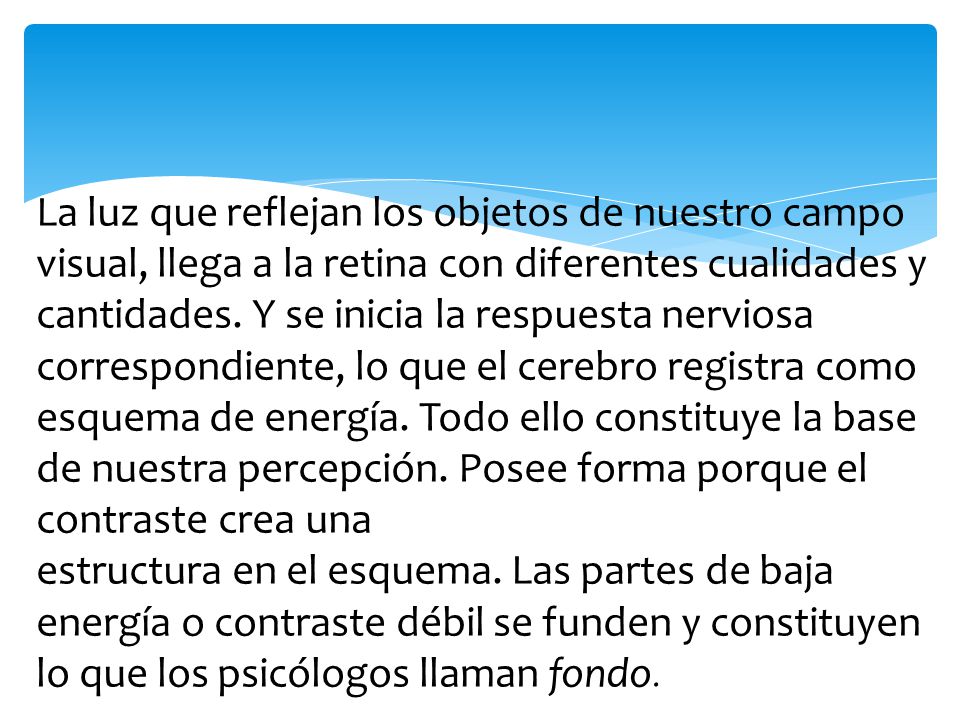 La luz que reflejan los objetos de nuestro campo visual, llega a la retina con diferentes cualidades y cantidades. Y se inicia la respuesta nerviosa correspondiente, lo que el cerebro registra como esquema de energía. Todo ello constituye la base de nuestra percepción. Posee forma porque el contraste crea una