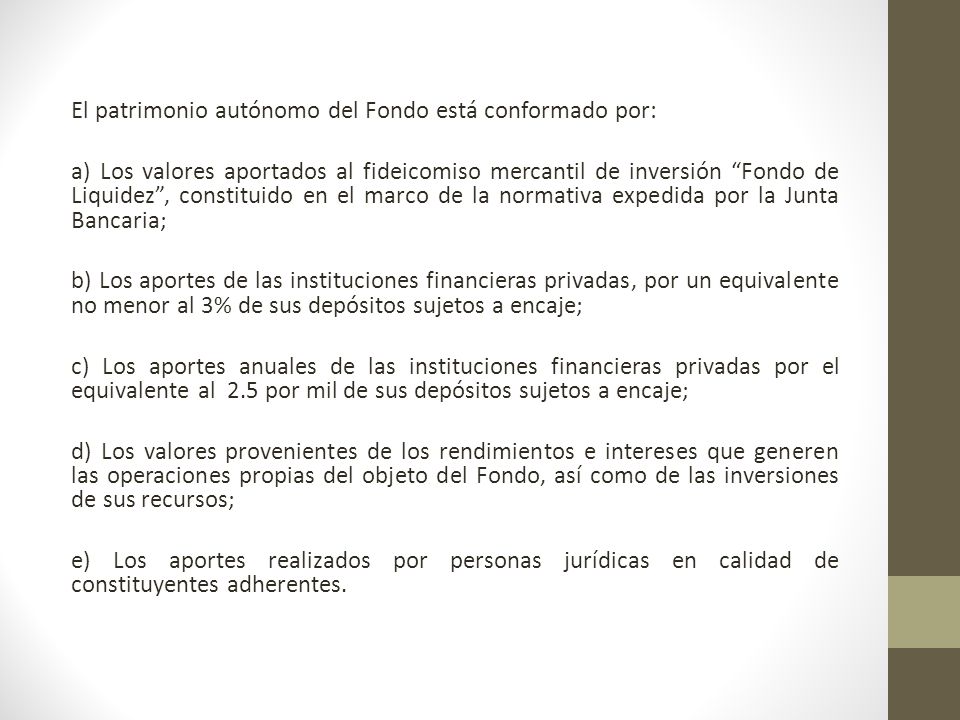 El patrimonio autónomo del Fondo está conformado por: a) Los valores aportados al fideicomiso mercantil de inversión Fondo de Liquidez , constituido en el marco de la normativa expedida por la Junta Bancaria; b) Los aportes de las instituciones financieras privadas, por un equivalente no menor al 3% de sus depósitos sujetos a encaje; c) Los aportes anuales de las instituciones financieras privadas por el equivalente al 2.5 por mil de sus depósitos sujetos a encaje; d) Los valores provenientes de los rendimientos e intereses que generen las operaciones propias del objeto del Fondo, así como de las inversiones de sus recursos; e) Los aportes realizados por personas jurídicas en calidad de constituyentes adherentes.
