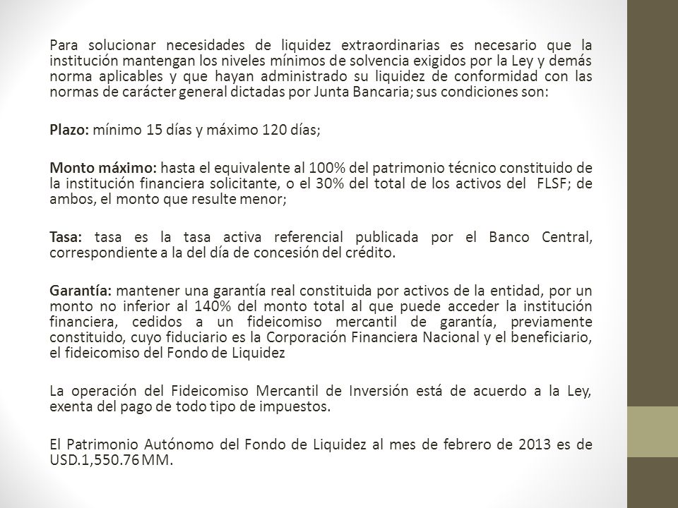 Para solucionar necesidades de liquidez extraordinarias es necesario que la institución mantengan los niveles mínimos de solvencia exigidos por la Ley y demás norma aplicables y que hayan administrado su liquidez de conformidad con las normas de carácter general dictadas por Junta Bancaria; sus condiciones son: Plazo: mínimo 15 días y máximo 120 días; Monto máximo: hasta el equivalente al 100% del patrimonio técnico constituido de la institución financiera solicitante, o el 30% del total de los activos del FLSF; de ambos, el monto que resulte menor; Tasa: tasa es la tasa activa referencial publicada por el Banco Central, correspondiente a la del día de concesión del crédito.