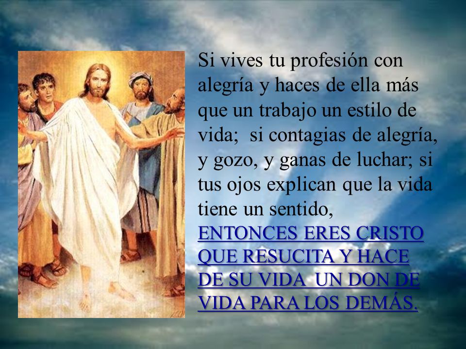 Si vives tu profesión con alegría y haces de ella más que un trabajo un estilo de vida; si contagias de alegría, y gozo, y ganas de luchar; si tus ojos explican que la vida tiene un sentido, ENTONCES ERES CRISTO QUE RESUCITA Y HACE DE SU VIDA UN DON DE VIDA PARA LOS DEMÁS.