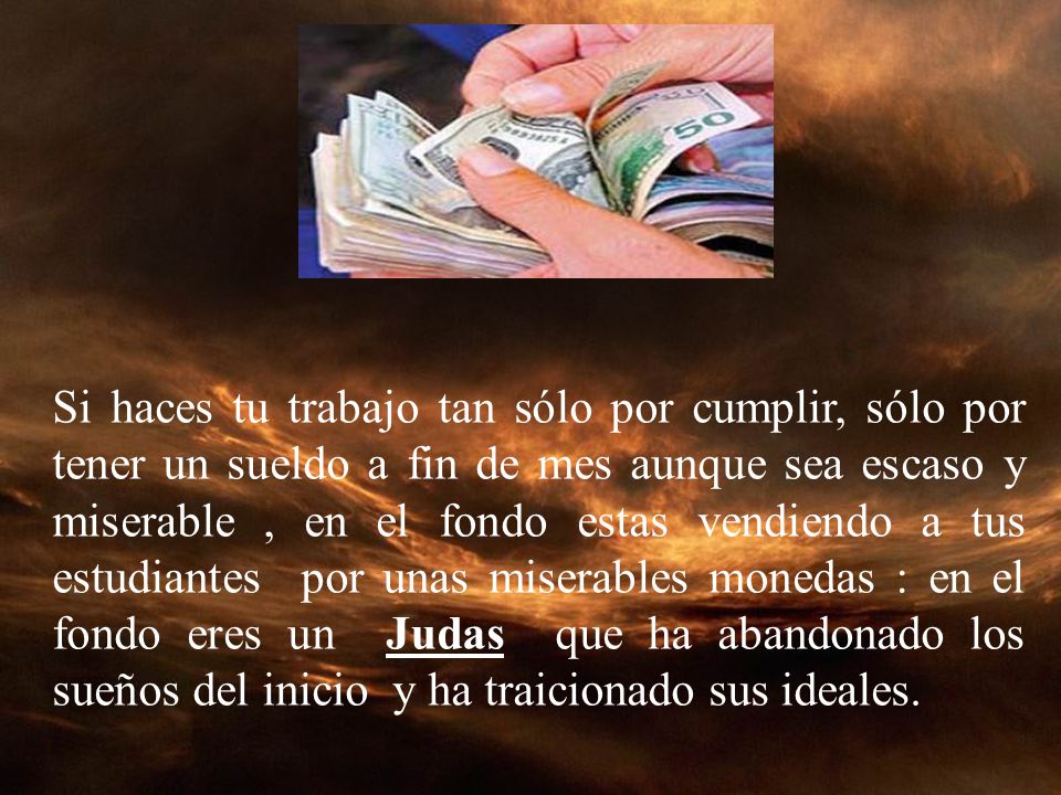 Si haces tu trabajo tan sólo por cumplir, sólo por tener un sueldo a fin de mes aunque sea escaso y miserable , en el fondo estas vendiendo a tus estudiantes por unas miserables monedas : en el fondo eres un Judas que ha abandonado los sueños del inicio y ha traicionado sus ideales.