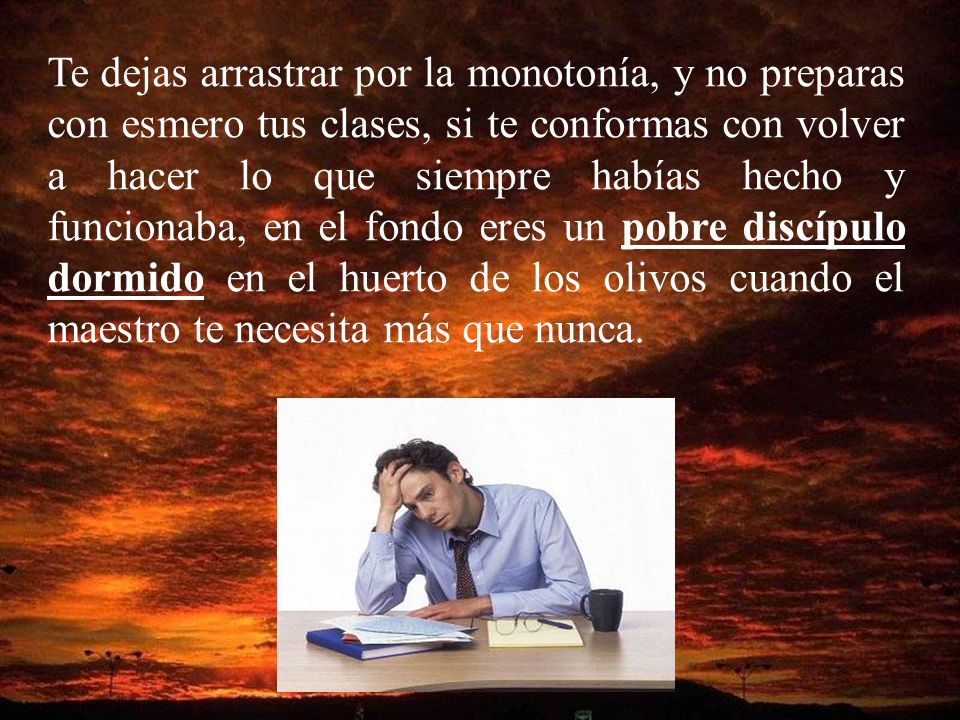 Te dejas arrastrar por la monotonía, y no preparas con esmero tus clases, si te conformas con volver a hacer lo que siempre habías hecho y funcionaba, en el fondo eres un pobre discípulo dormido en el huerto de los olivos cuando el maestro te necesita más que nunca.