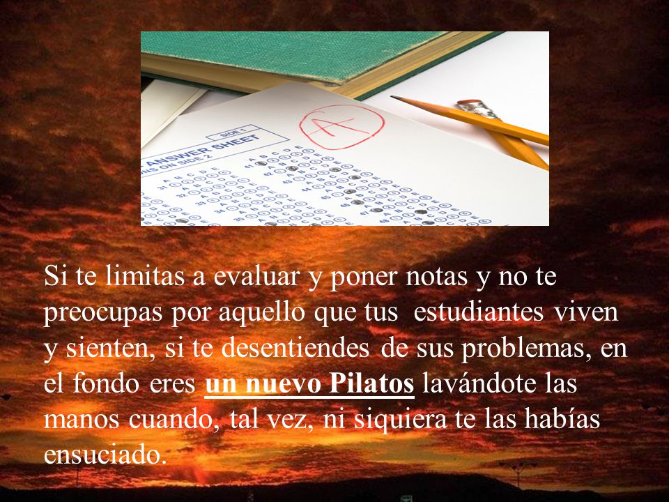 Si te limitas a evaluar y poner notas y no te preocupas por aquello que tus estudiantes viven y sienten, si te desentiendes de sus problemas, en el fondo eres un nuevo Pilatos lavándote las manos cuando, tal vez, ni siquiera te las habías ensuciado.
