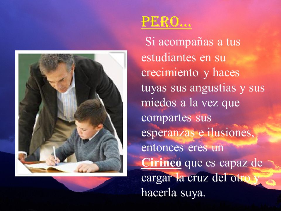 Pero… Si acompañas a tus estudiantes en su crecimiento y haces tuyas sus angustias y sus miedos a la vez que compartes sus esperanzas e ilusiones, entonces eres un Cirineo que es capaz de cargar la cruz del otro y hacerla suya.