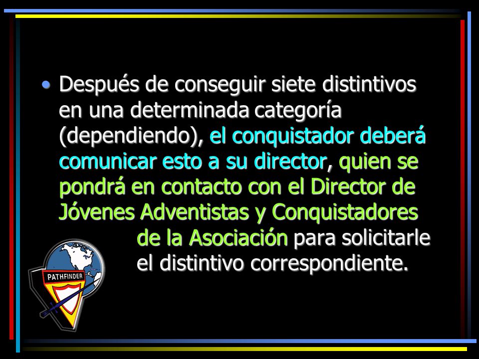Después de conseguir siete distintivos en una determinada categoría (dependiendo), el conquistador deberá comunicar esto a su director, quien se pondrá en contacto con el Director de Jóvenes Adventistas y Conquistadores de la Asociación para solicitarle el distintivo correspondiente.