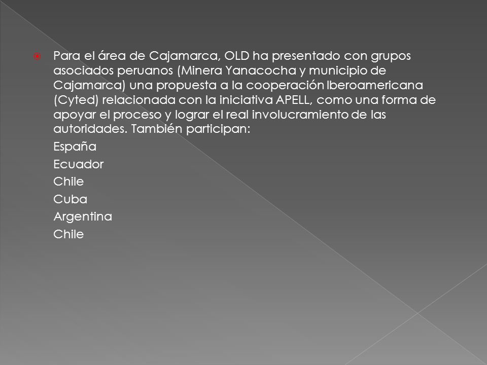 Para el área de Cajamarca, OLD ha presentado con grupos asociados peruanos (Minera Yanacocha y municipio de Cajamarca) una propuesta a la cooperación Iberoamericana (Cyted) relacionada con la iniciativa APELL, como una forma de apoyar el proceso y lograr el real involucramiento de las autoridades. También participan: