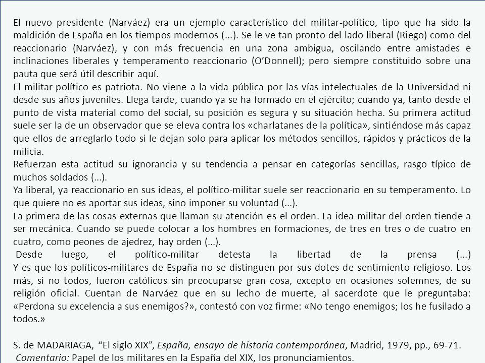 El nuevo presidente (Narváez) era un ejemplo característico del militar-político, tipo que ha sido la maldición de España en los tiempos modernos (...). Se le ve tan pronto del lado liberal (Riego) como del reaccionario (Narváez), y con más frecuencia en una zona ambigua, oscilando entre amistades e inclinaciones liberales y temperamento reaccionario (O’Donnell); pero siempre constituido sobre una pauta que será útil describir aquí.