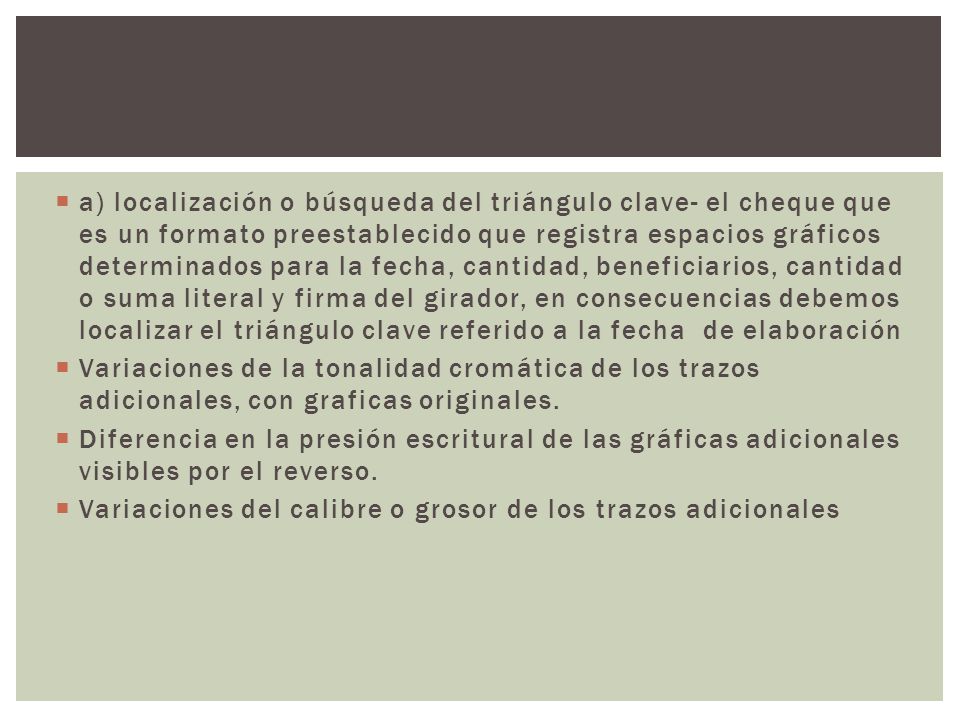 a) localización o búsqueda del triángulo clave- el cheque que es un formato preestablecido que registra espacios gráficos determinados para la fecha, cantidad, beneficiarios, cantidad o suma literal y firma del girador, en consecuencias debemos localizar el triángulo clave referido a la fecha de elaboración