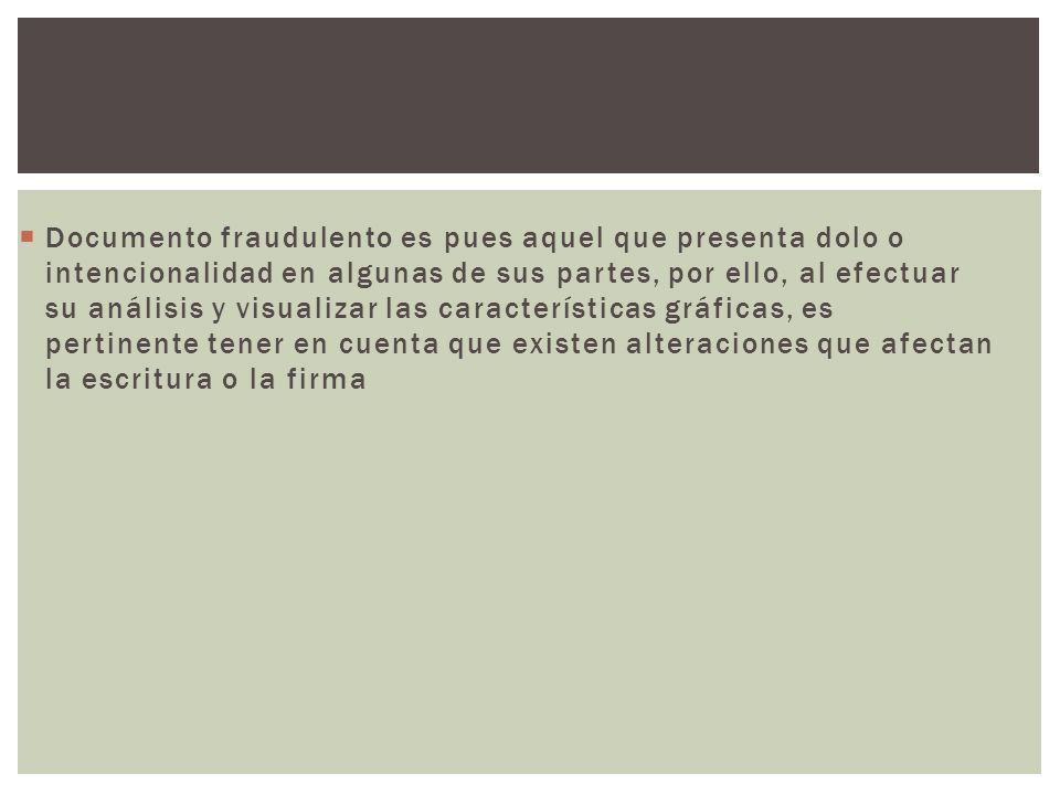 Documento fraudulento es pues aquel que presenta dolo o intencionalidad en algunas de sus partes, por ello, al efectuar su análisis y visualizar las características gráficas, es pertinente tener en cuenta que existen alteraciones que afectan la escritura o la firma