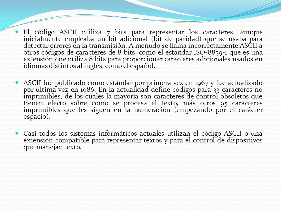 El código ASCII utiliza 7 bits para representar los caracteres, aunque inicialmente empleaba un bit adicional (bit de paridad) que se usaba para detectar errores en la transmisión. A menudo se llama incorrectamente ASCII a otros códigos de caracteres de 8 bits, como el estándar ISO que es una extensión que utiliza 8 bits para proporcionar caracteres adicionales usados en idiomas distintos al inglés, como el español.