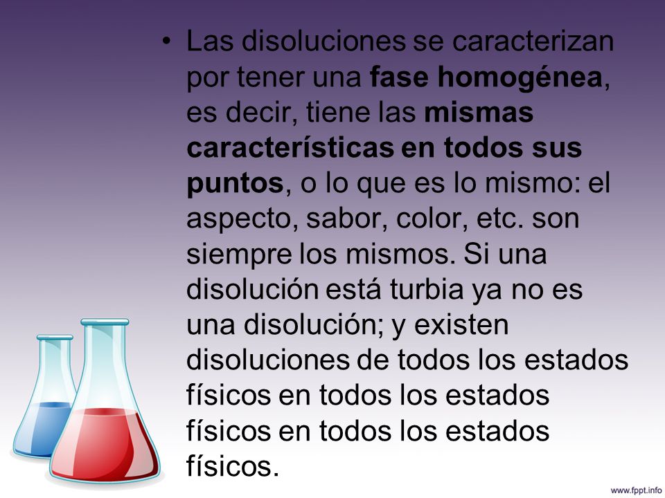 Las disoluciones se caracterizan por tener una fase homogénea, es decir, tiene las mismas características en todos sus puntos, o lo que es lo mismo: el aspecto, sabor, color, etc.
