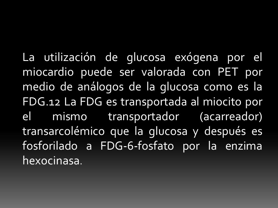 La utilización de glucosa exógena por el miocardio puede ser valorada con PET por medio de análogos de la glucosa como es la FDG.12 La FDG es transportada al miocito por el mismo transportador (acarreador) transarcolémico que la glucosa y después es fosforilado a FDG-6-fosfato por la enzima hexocinasa.