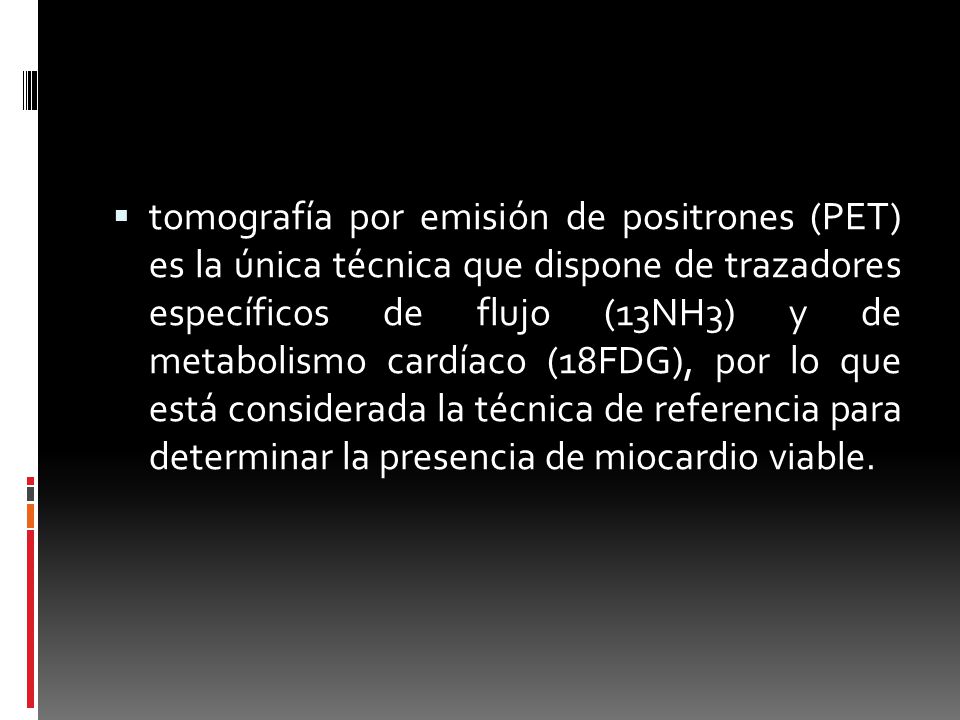 tomografía por emisión de positrones (PET) es la única técnica que dispone de trazadores específicos de flujo (13NH3) y de metabolismo cardíaco (18FDG), por lo que está considerada la técnica de referencia para determinar la presencia de miocardio viable.
