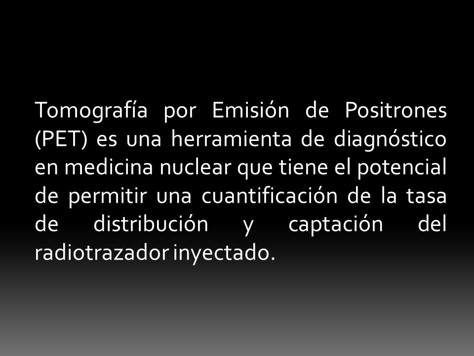Tomografía por Emisión de Positrones (PET) es una herramienta de diagnóstico en medicina nuclear que tiene el potencial de permitir una cuantificación de la tasa de distribución y captación del radiotrazador inyectado.